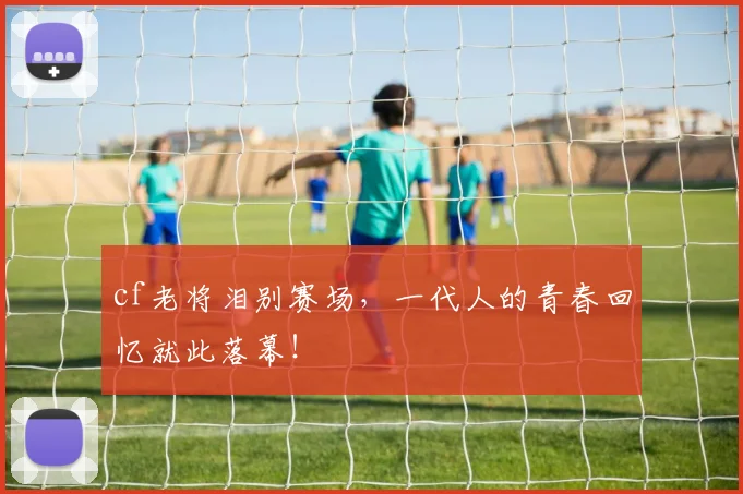 cf老将泪别赛场,一代人的青春回忆就此落幕!