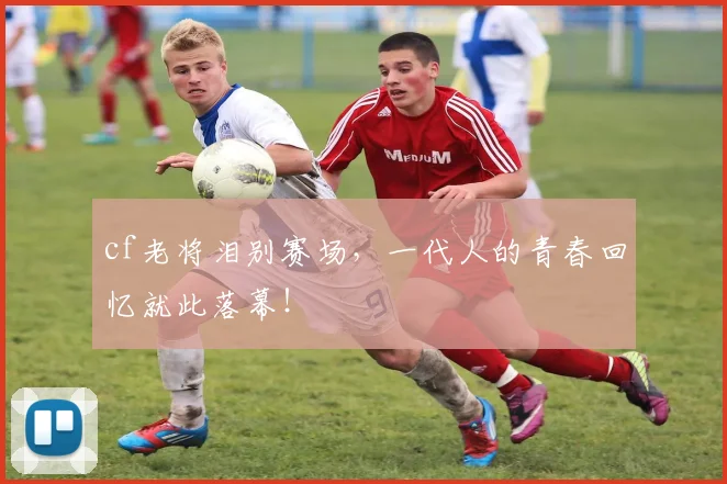 cf老将泪别赛场,一代人的青春回忆就此落幕!